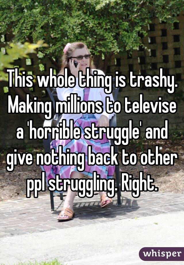 This whole thing is trashy. Making millions to televise a 'horrible struggle' and give nothing back to other ppl struggling. Right. 