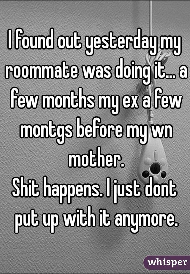 I found out yesterday my roommate was doing it... a few months my ex a few montgs before my wn mother.
Shit happens. I just dont put up with it anymore.