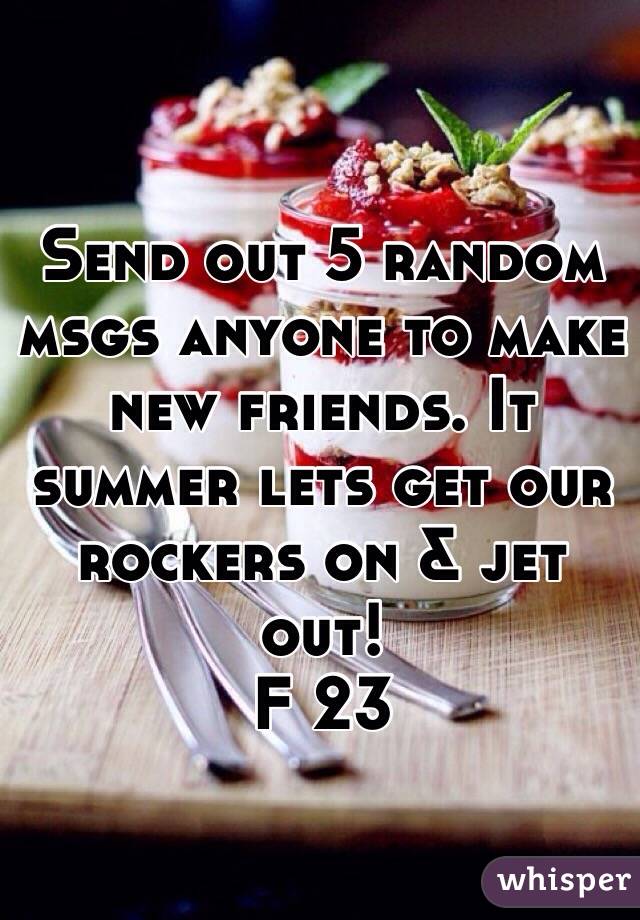 Send out 5 random msgs anyone to make new friends. It summer lets get our rockers on & jet out! 
F 23