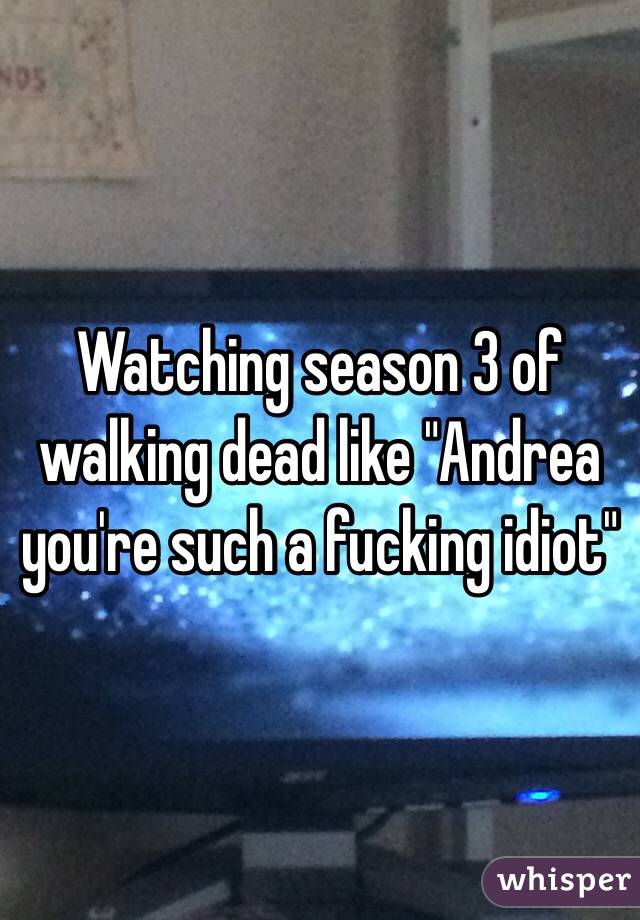 Watching season 3 of walking dead like "Andrea you're such a fucking idiot"