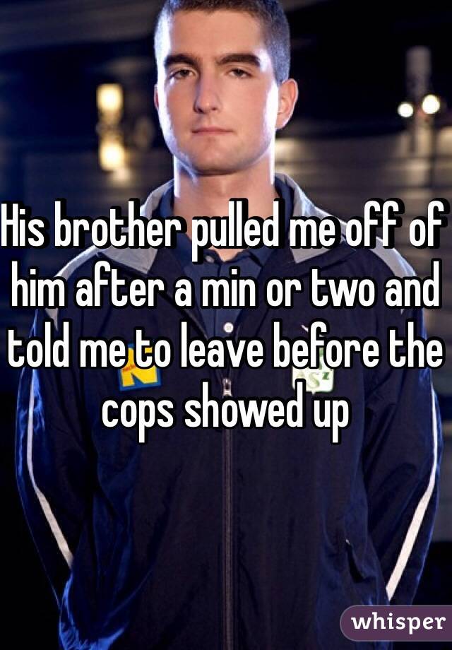 His brother pulled me off of him after a min or two and told me to leave before the cops showed up