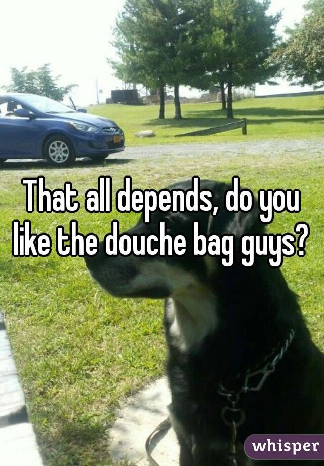 That all depends, do you like the douche bag guys? 