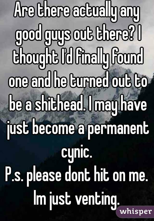 Are there actually any good guys out there? I thought I'd finally found one and he turned out to be a shithead. I may have just become a permanent cynic. 
P.s. please dont hit on me. Im just venting. 