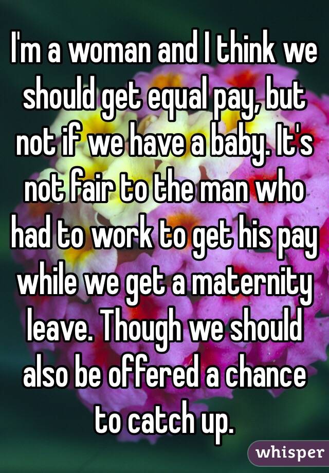  I'm a woman and I think we should get equal pay, but not if we have a baby. It's not fair to the man who had to work to get his pay while we get a maternity leave. Though we should also be offered a chance to catch up.