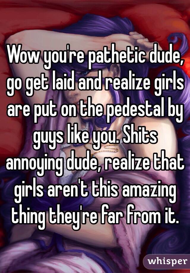 Wow you're pathetic dude, go get laid and realize girls are put on the pedestal by guys like you. Shits annoying dude, realize that girls aren't this amazing thing they're far from it. 