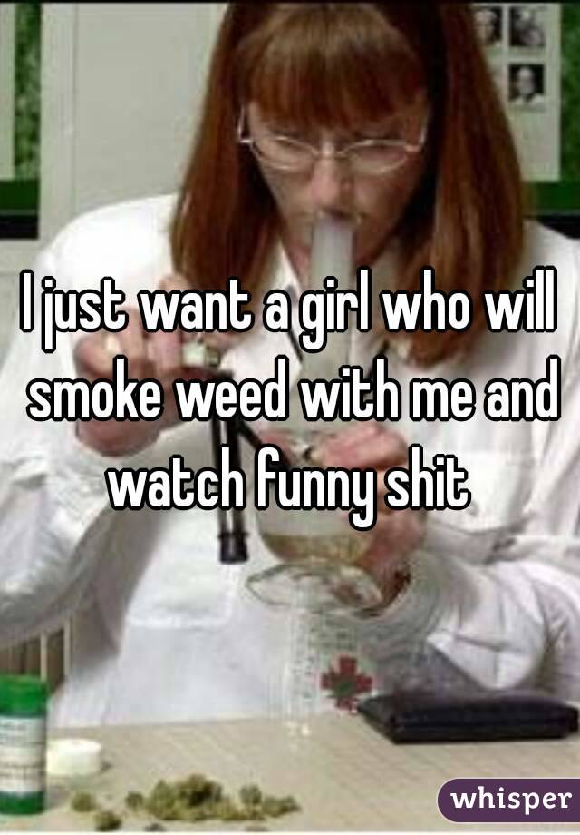 I just want a girl who will smoke weed with me and watch funny shit 