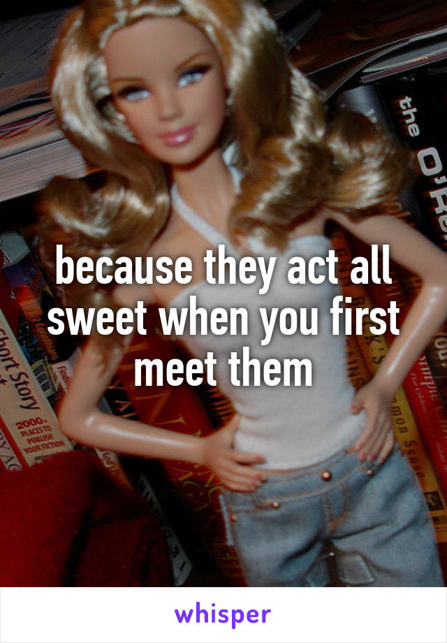 because they act all sweet when you first meet them