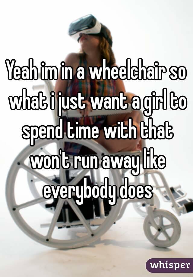 Yeah im in a wheelchair so what i just want a girl to spend time with that won't run away like everybody does