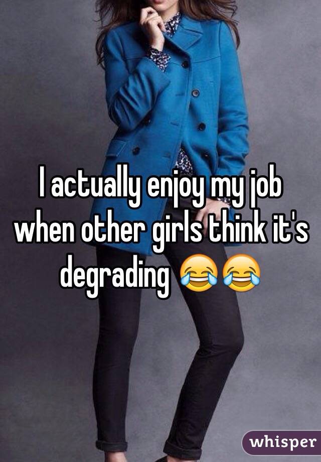 I actually enjoy my job when other girls think it's degrading 😂😂