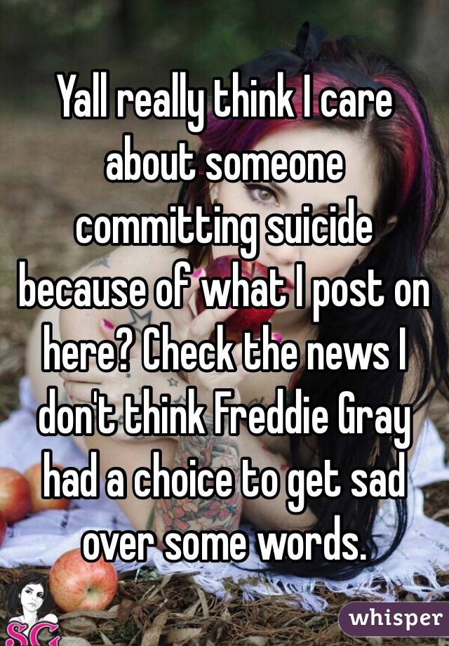 Yall really think I care about someone committing suicide because of what I post on here? Check the news I don't think Freddie Gray had a choice to get sad over some words. 