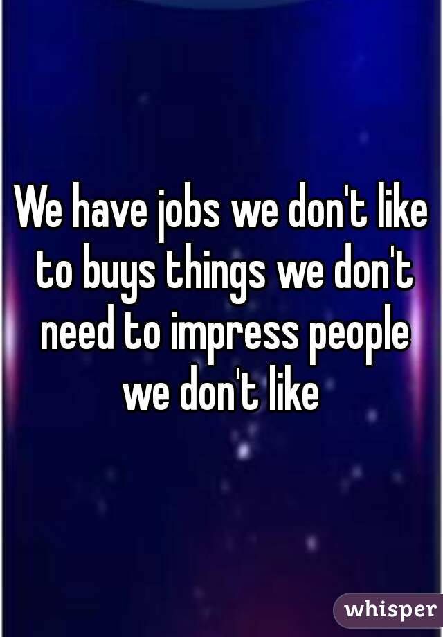 We have jobs we don't like to buys things we don't need to impress people we don't like 