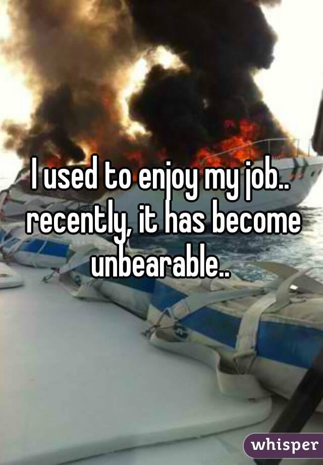I used to enjoy my job.. recently, it has become unbearable.. 