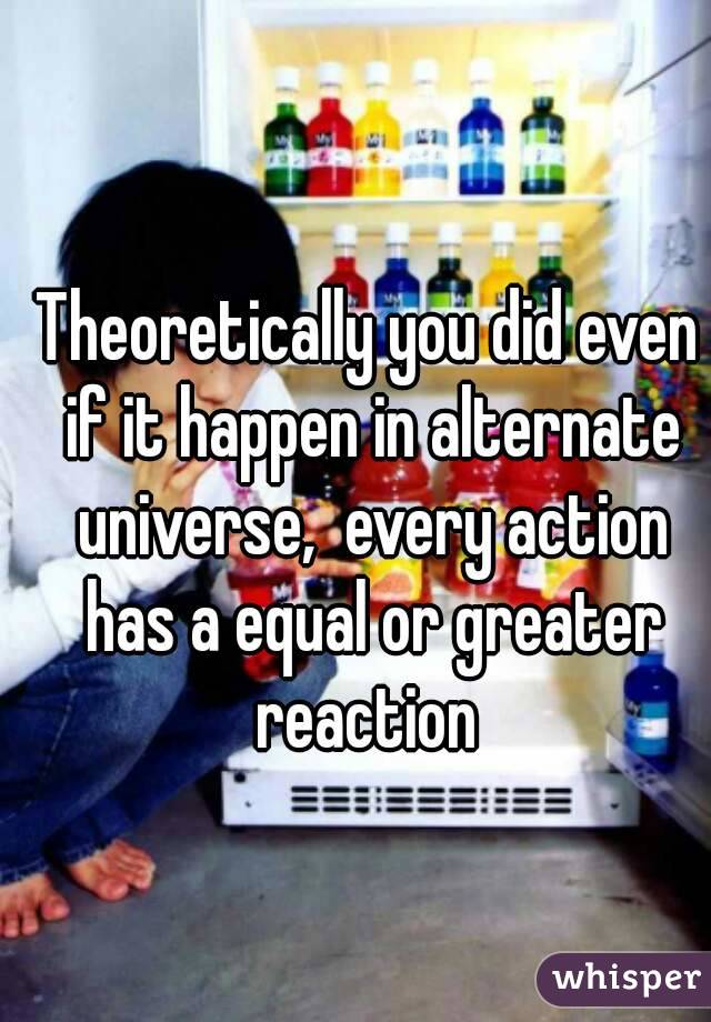 Theoretically you did even if it happen in alternate universe,  every action has a equal or greater reaction 