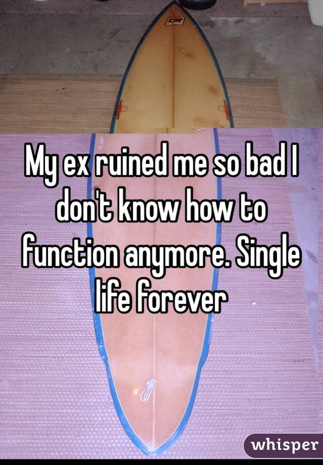 My ex ruined me so bad I don't know how to function anymore. Single life forever 