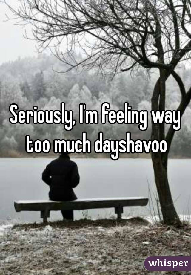 Seriously, I'm feeling way too much dayshavoo