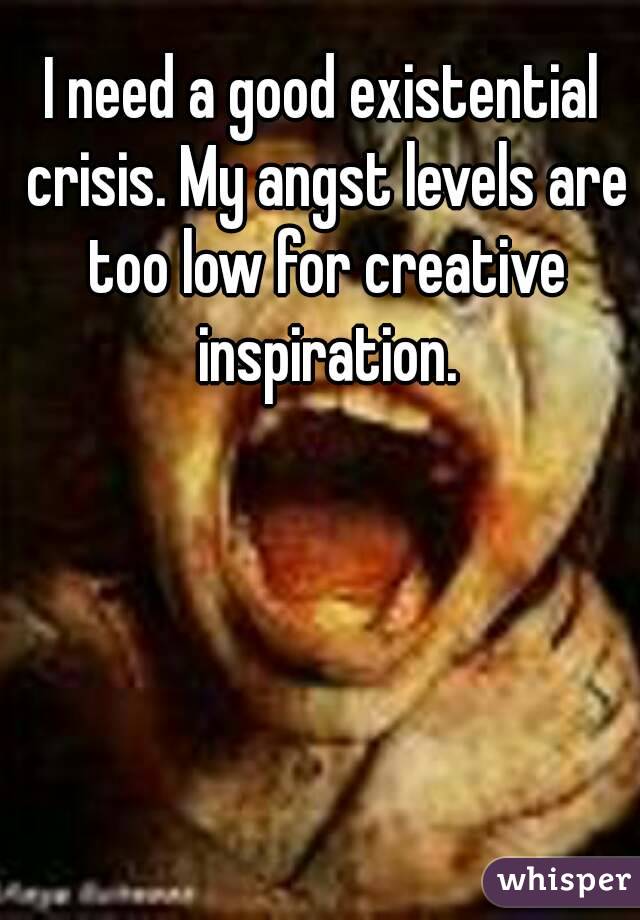 I need a good existential crisis. My angst levels are too low for creative inspiration.