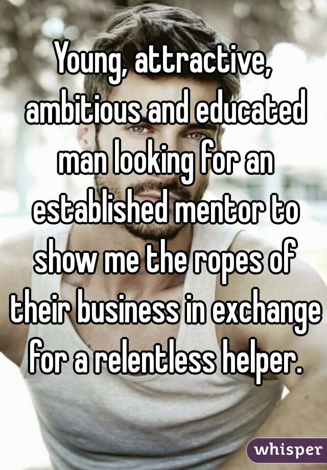 Young, attractive, ambitious and educated man looking for an established mentor to show me the ropes of their business in exchange for a relentless helper.