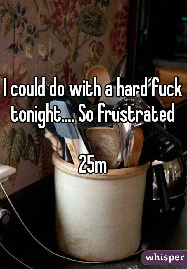 I could do with a hard fuck tonight.... So frustrated 

25m