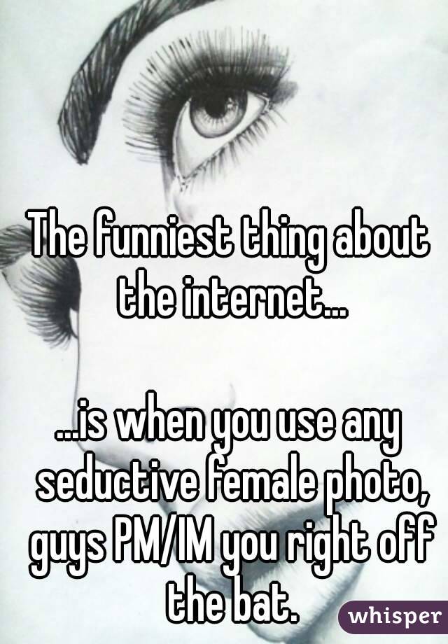 The funniest thing about the internet...

...is when you use any seductive female photo, guys PM/IM you right off the bat.