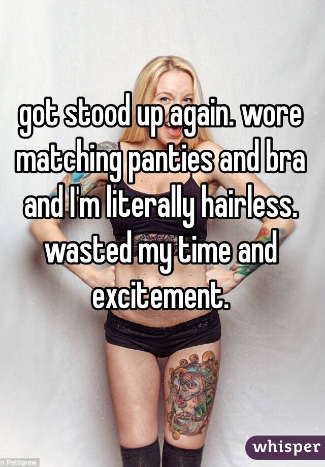 got stood up again. wore matching panties and bra and I'm literally hairless. wasted my time and excitement.