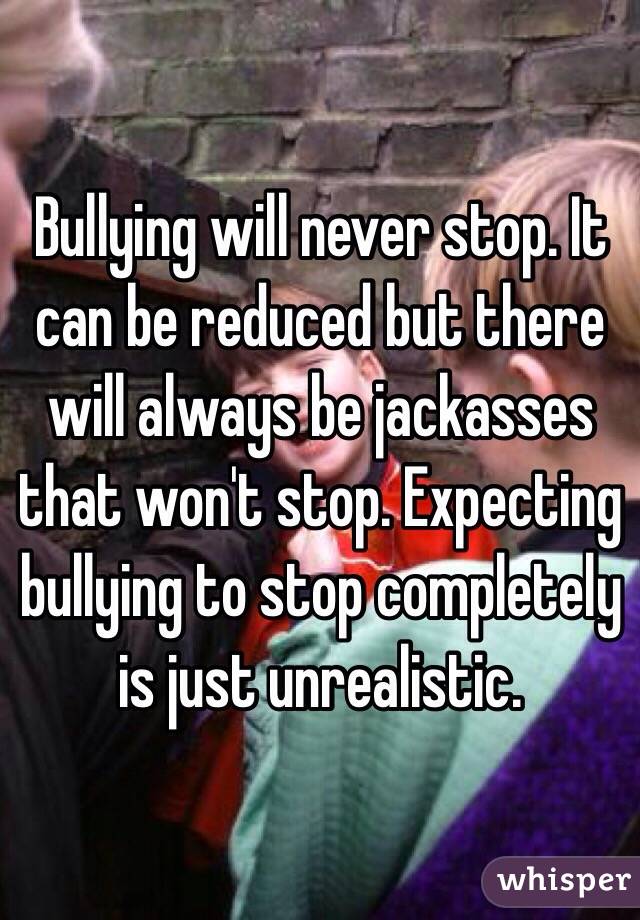 Bullying will never stop. It can be reduced but there will always be jackasses that won't stop. Expecting bullying to stop completely is just unrealistic. 