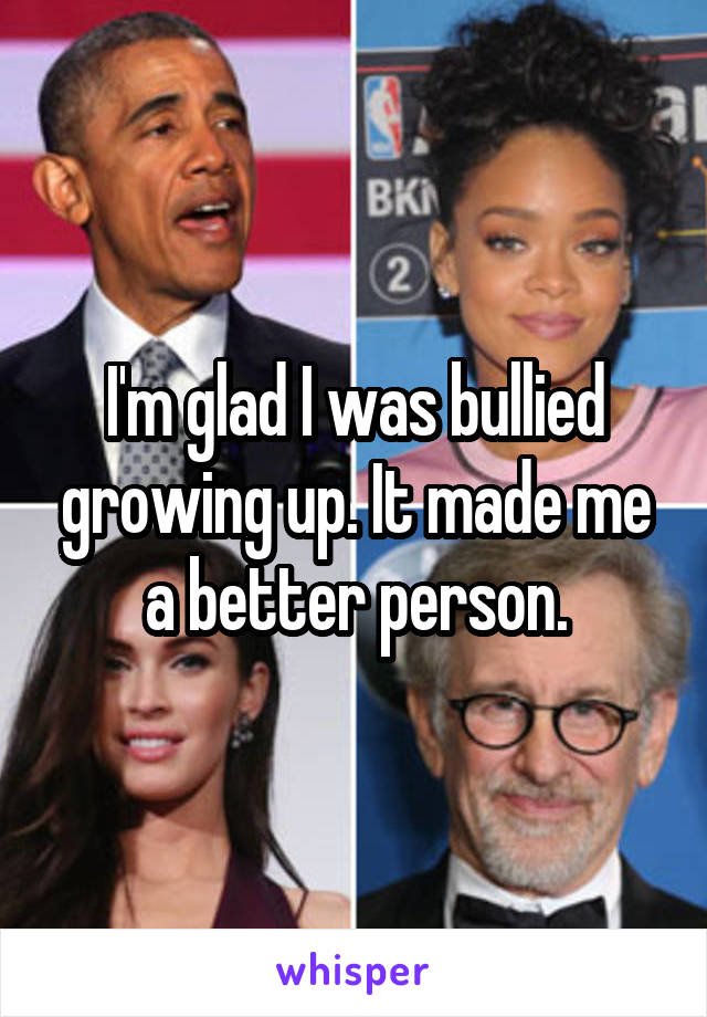 I'm glad I was bullied growing up. It made me a better person.
