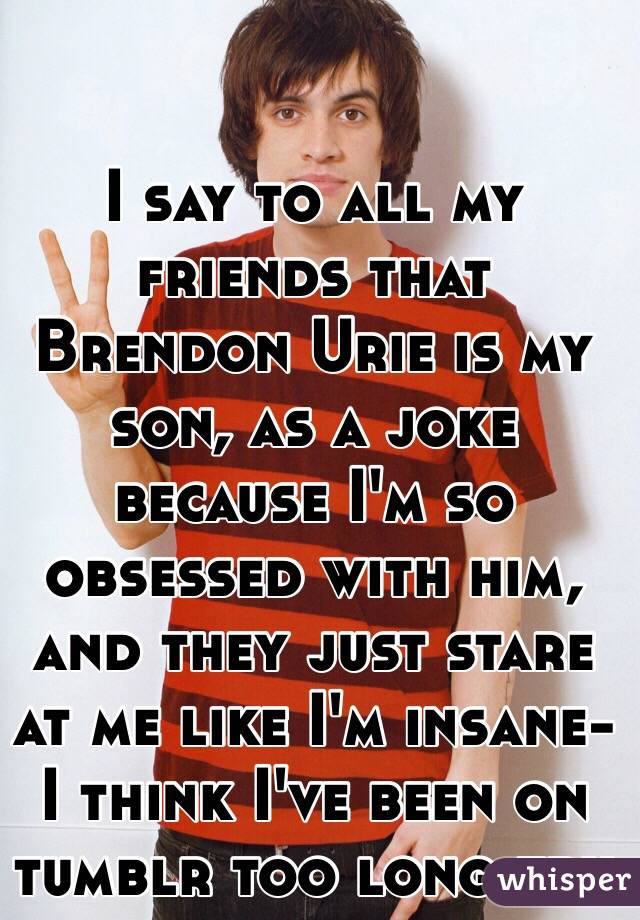 I say to all my friends that Brendon Urie is my son, as a joke because I'm so obsessed with him, and they just stare at me like I'm insane-
I think I've been on tumblr too long tbh