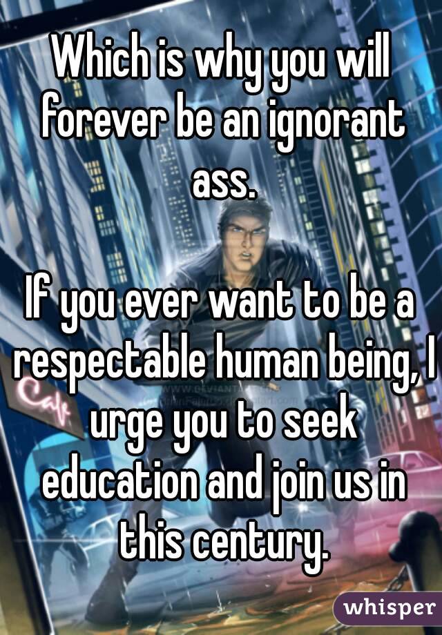 Which is why you will forever be an ignorant ass.

If you ever want to be a respectable human being, I urge you to seek education and join us in this century.