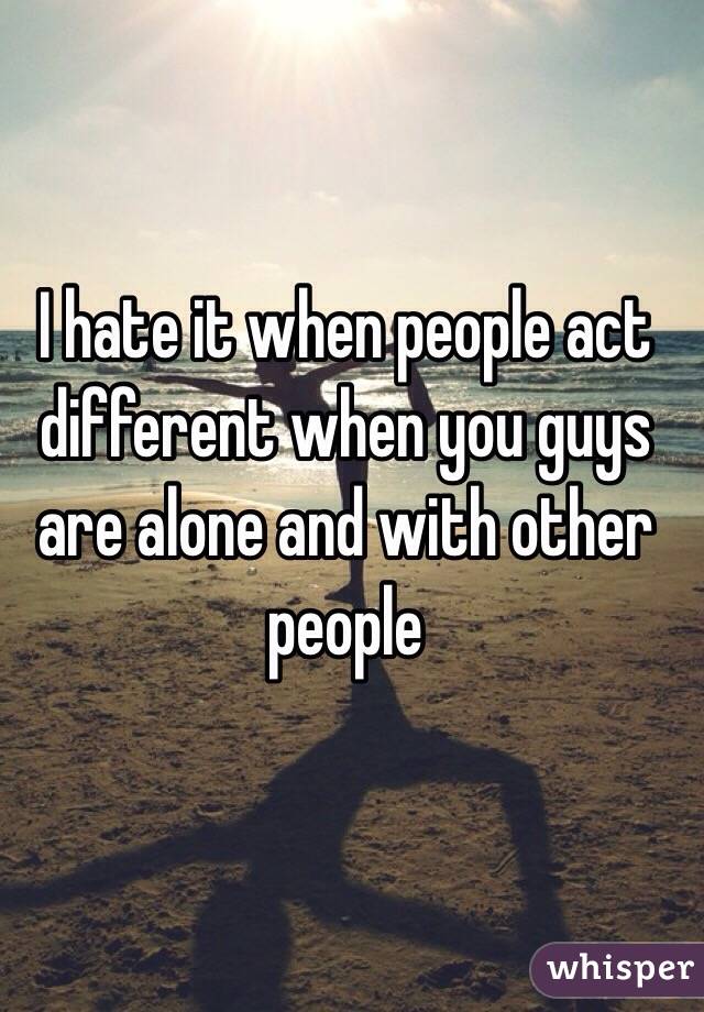 I hate it when people act different when you guys are alone and with other people