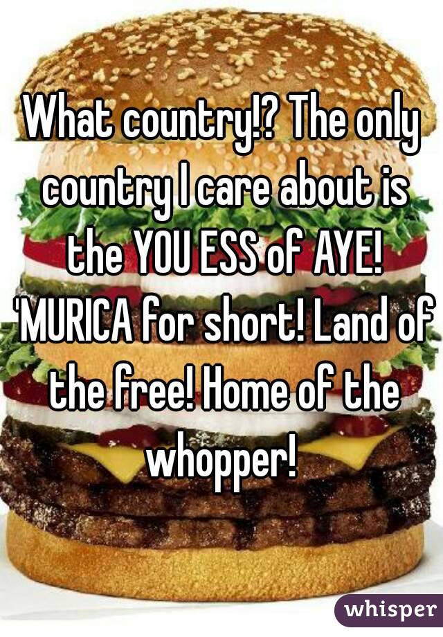 What country!? The only country I care about is the YOU ESS of AYE! 'MURICA for short! Land of the free! Home of the whopper! 