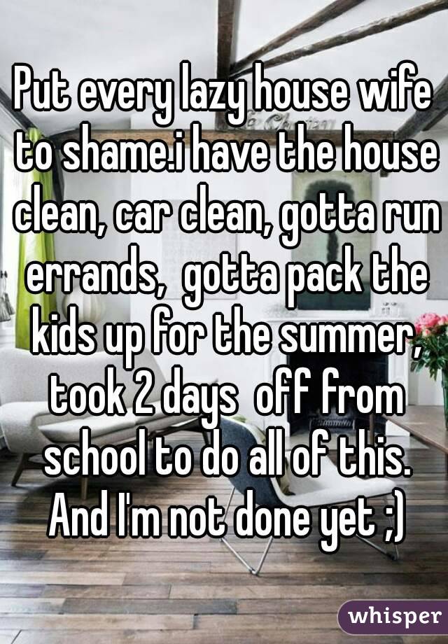Put every lazy house wife to shame.i have the house clean, car clean, gotta run errands,  gotta pack the kids up for the summer, took 2 days  off from school to do all of this. And I'm not done yet ;)