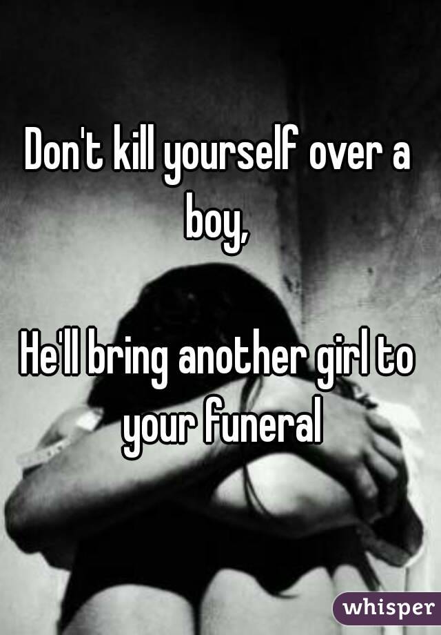 Don't kill yourself over a boy, 

He'll bring another girl to your funeral