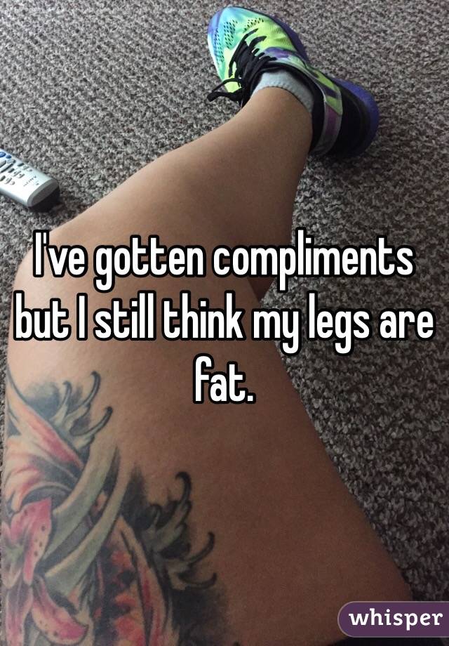 I've gotten compliments but I still think my legs are fat. 