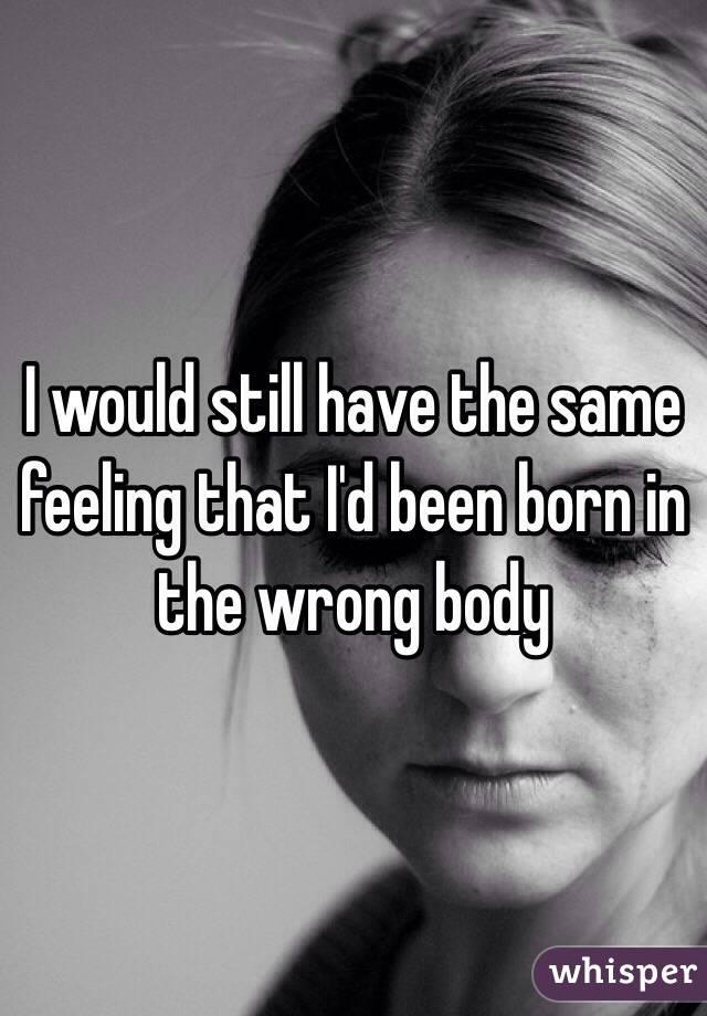 I would still have the same feeling that I'd been born in the wrong body