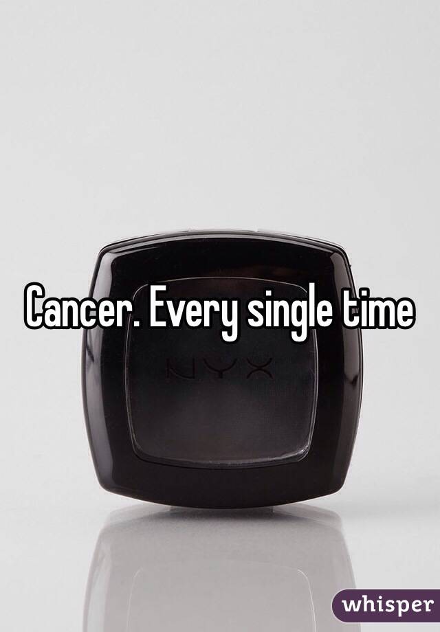 Cancer. Every single time