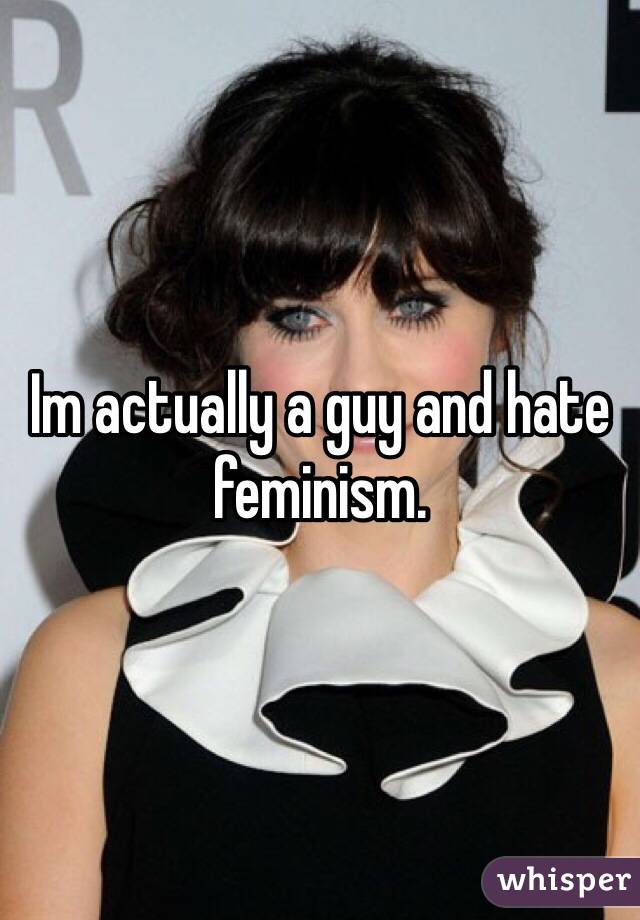 Im actually a guy and hate feminism.