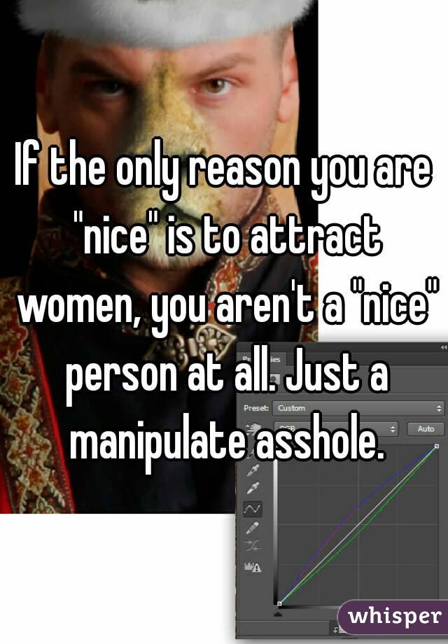 If the only reason you are "nice" is to attract women, you aren't a "nice" person at all. Just a manipulate asshole.