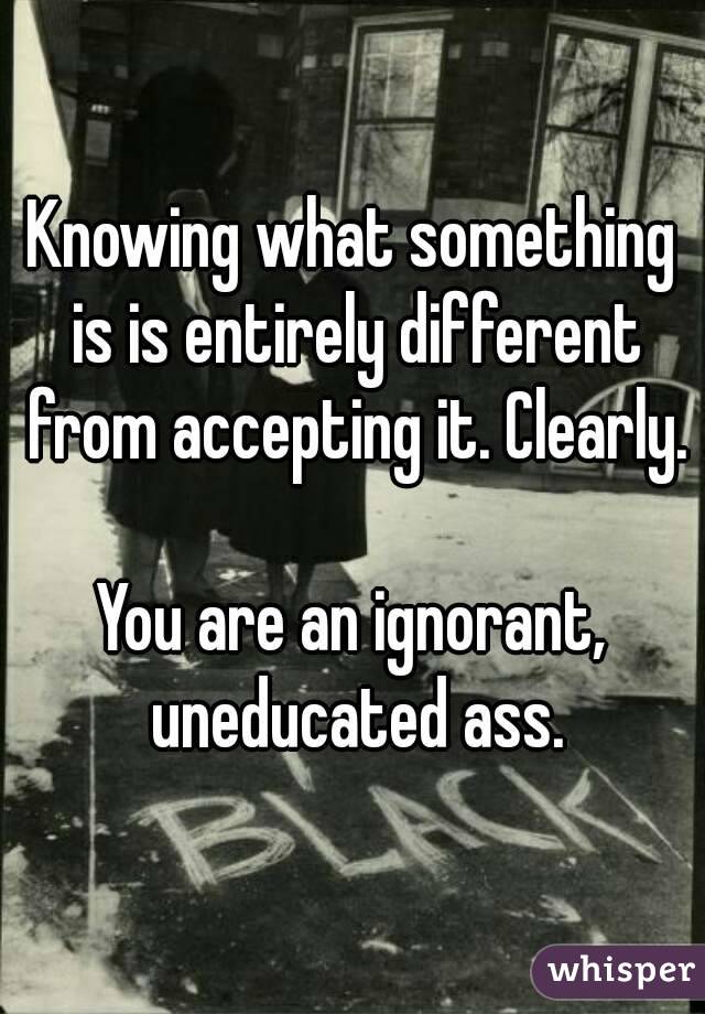 Knowing what something is is entirely different from accepting it. Clearly.

You are an ignorant, uneducated ass.