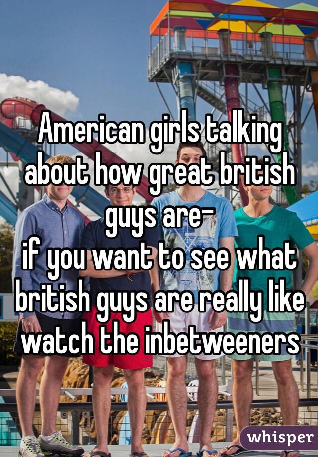 American girls talking about how great british guys are-
if you want to see what british guys are really like watch the inbetweeners
