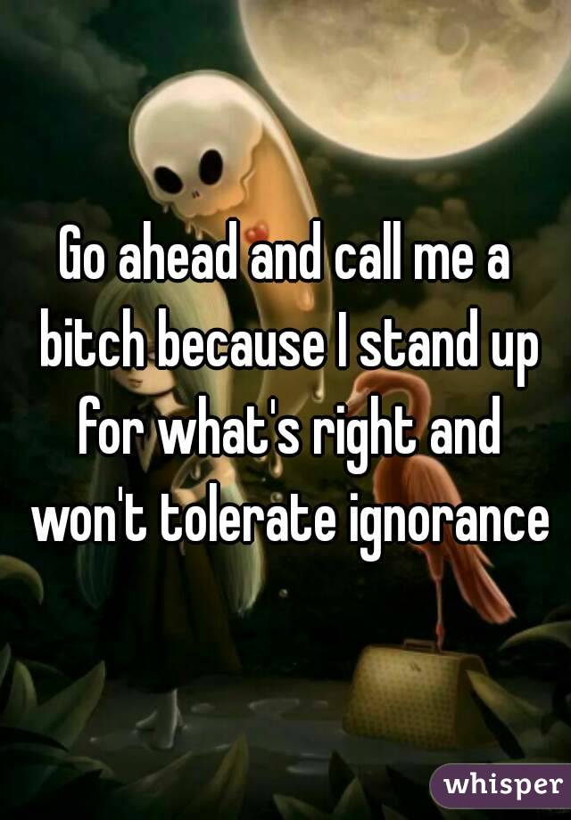 Go ahead and call me a bitch because I stand up for what's right and won't tolerate ignorance