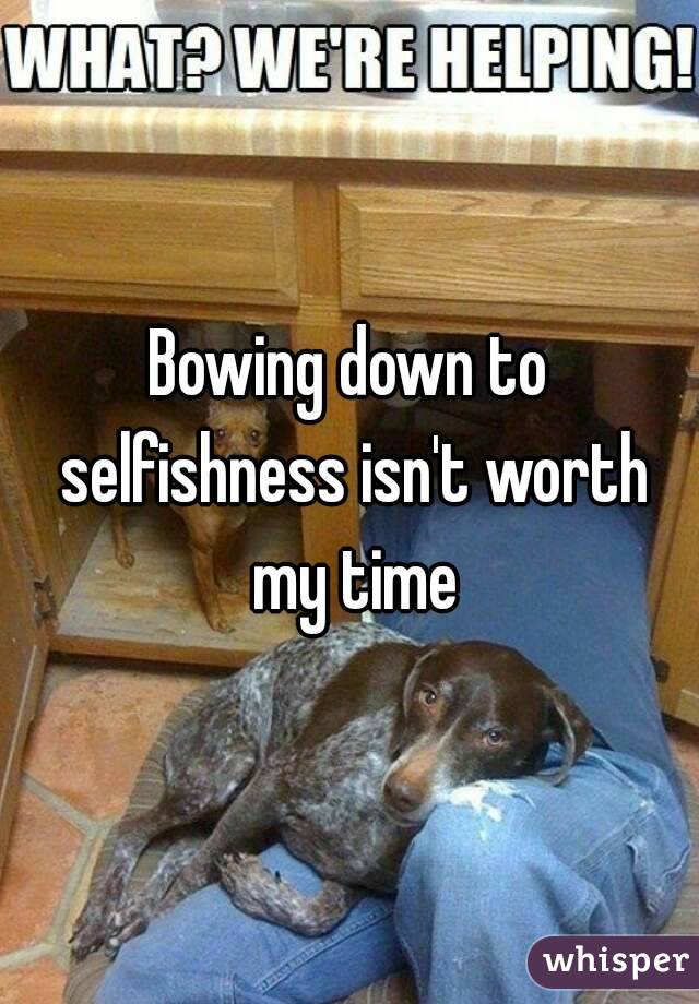 Bowing down to selfishness isn't worth my time