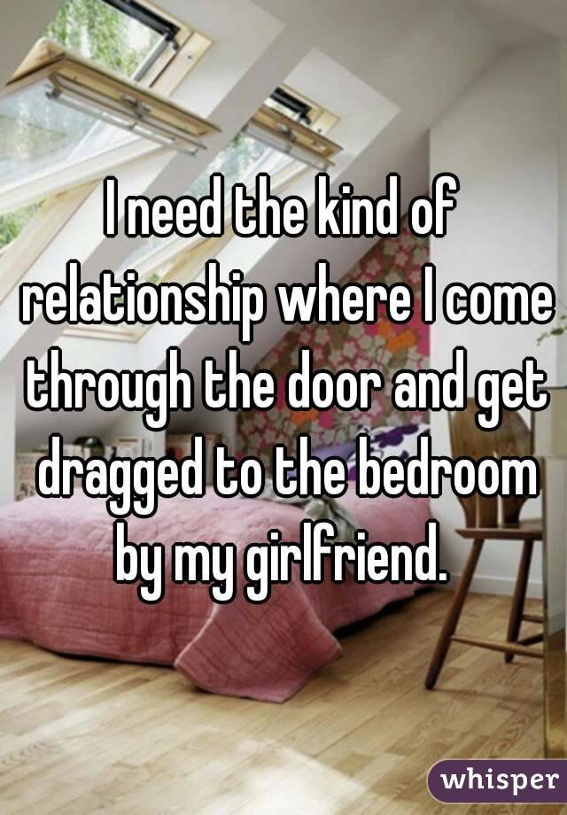 I need the kind of relationship where I come through the door and get dragged to the bedroom by my girlfriend. 