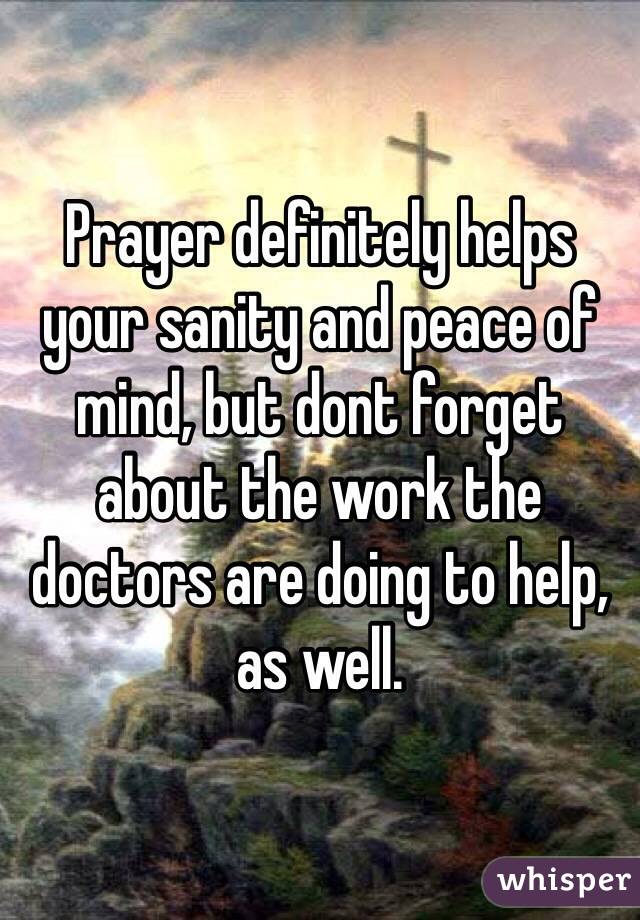 Prayer definitely helps your sanity and peace of mind, but dont forget about the work the doctors are doing to help, as well.