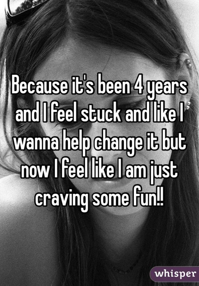 Because it's been 4 years and I feel stuck and like I wanna help change it but now I feel like I am just craving some fun!!