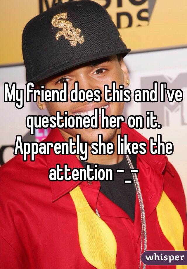 My friend does this and I've questioned her on it. Apparently she likes the attention -_-