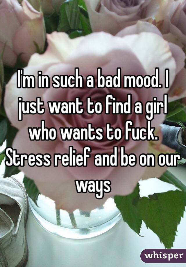 I'm in such a bad mood. I just want to find a girl who wants to fuck. Stress relief and be on our ways