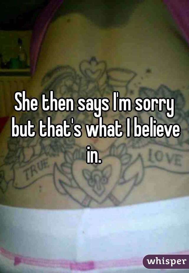 She then says I'm sorry but that's what I believe in. 