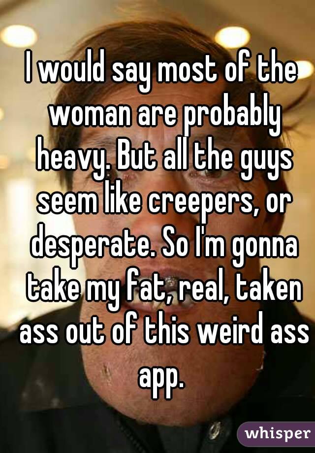 I would say most of the woman are probably heavy. But all the guys seem like creepers, or desperate. So I'm gonna take my fat, real, taken ass out of this weird ass app. 