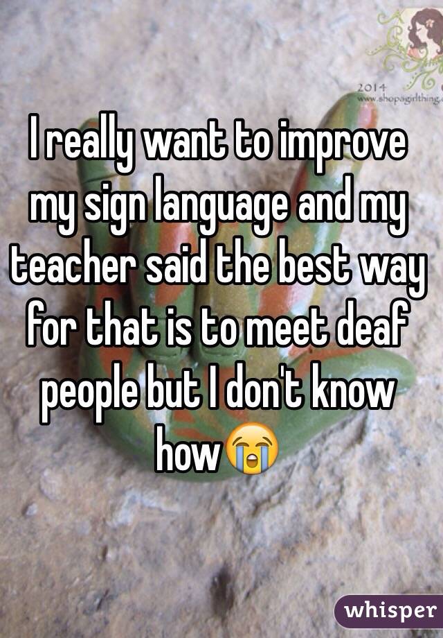 I really want to improve my sign language and my teacher said the best way for that is to meet deaf people but I don't know how😭
