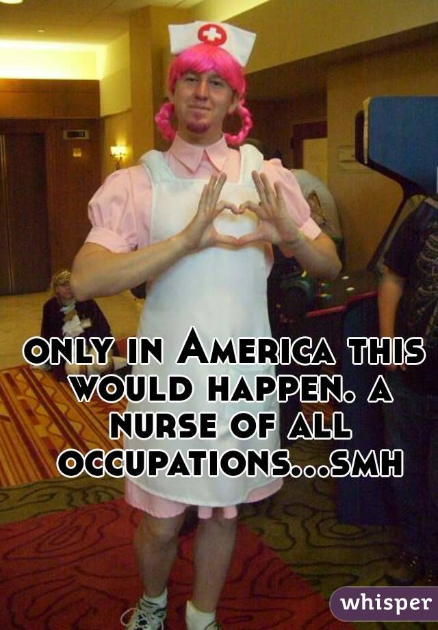 only in America this would happen. a nurse of all occupations...smh